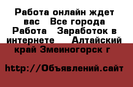 Работа онлайн ждет вас - Все города Работа » Заработок в интернете   . Алтайский край,Змеиногорск г.